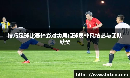 技巧足球比赛精彩对决展现球员非凡技艺与团队默契