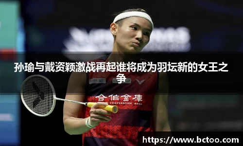 孙瑜与戴资颖激战再起谁将成为羽坛新的女王之争