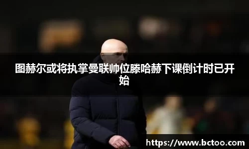 图赫尔或将执掌曼联帅位滕哈赫下课倒计时已开始